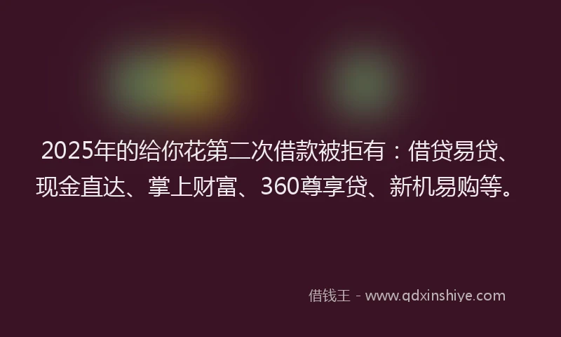2025年的给你花第二次借款被拒有：借贷易贷、现金直达、掌上财富、360尊享贷、新机易购等。