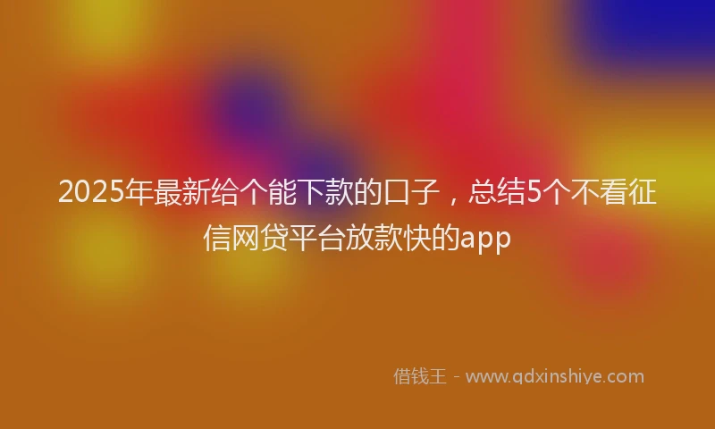 2025年最新给个能下款的口子，总结5个不看征信网贷平台放款快的app