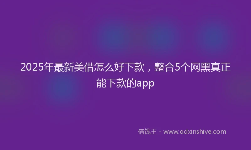 2025年最新美借怎么好下款，整合5个网黑真正能下款的app
