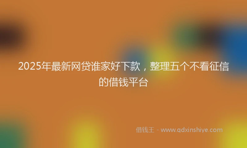 2025年最新网贷谁家好下款，整理五个不看征信的借钱平台
