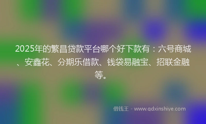 2025年的繁昌贷款平台哪个好下款有：六号商城、安鑫花、分期乐借款、钱袋易融宝、招联金融等。