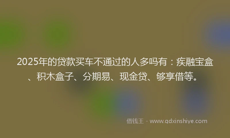 2025年的贷款买车不通过的人多吗有：疾融宝盒、积木盒子、分期易、现金贷、够享借等。