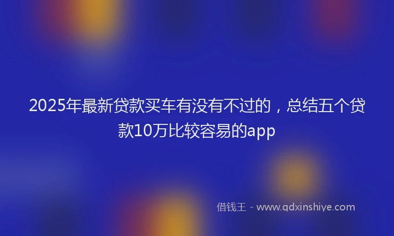 2025年最新贷款买车有没有不过的，总结五个贷款10万比较容易的app