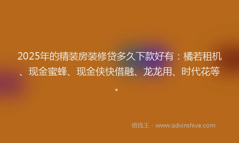 2025年的精装房装修贷多久下款好有：橘若租机、现金蜜蜂、现金侠快借融、龙龙用、时代花等。