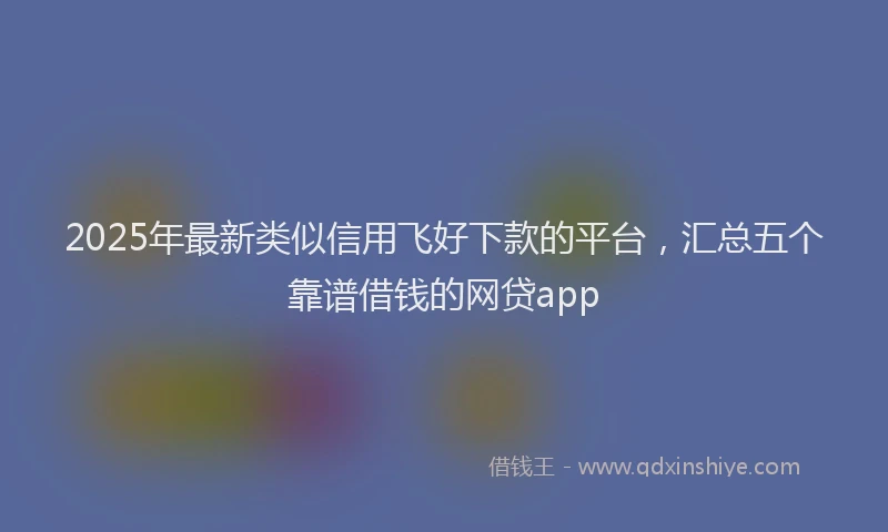 2025年最新类似信用飞好下款的平台，汇总五个靠谱借钱的网贷app