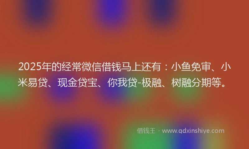 2025年的经常微信借钱马上还有：小鱼免审、小米易贷、现金贷宝、你我贷-极融、树融分期等。