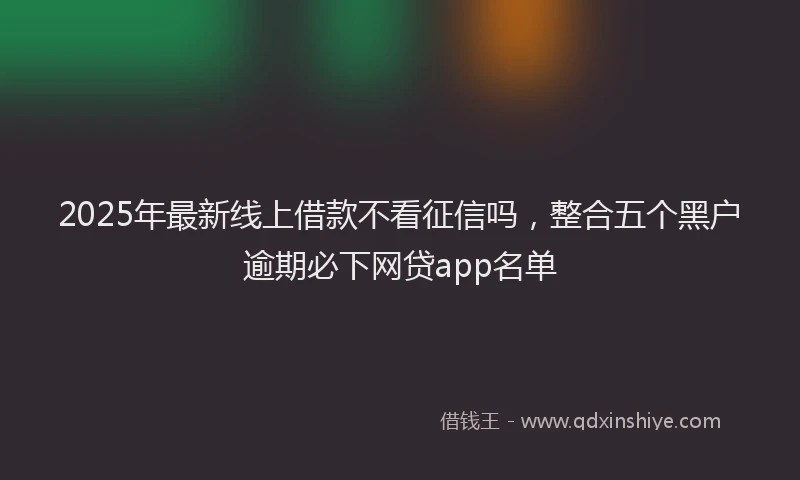 2025年最新线上借款不看征信吗，整合五个黑户逾期必下网贷app名单