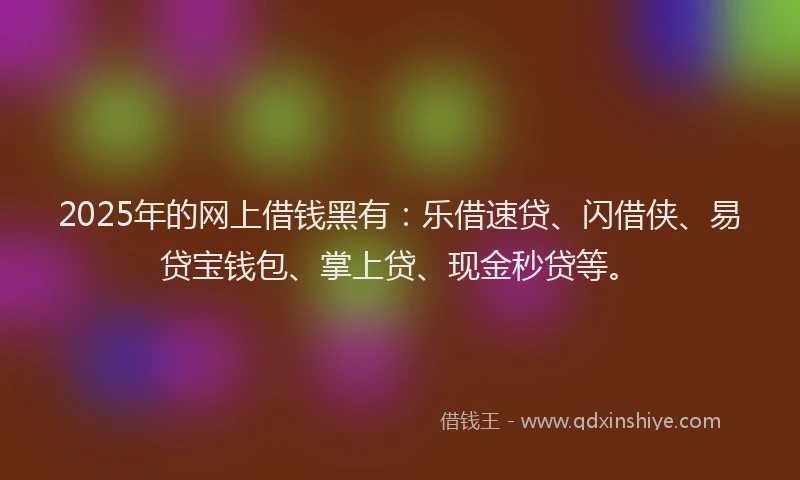 2025年的网上借钱黑有：乐借速贷、闪借侠、易贷宝钱包、掌上贷、现金秒贷等。