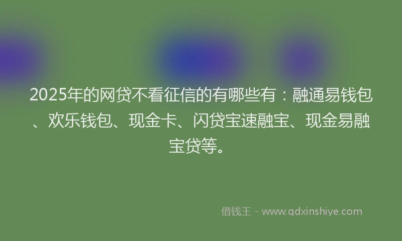 2025年的网贷不看征信的有哪些有：融通易钱包、欢乐钱包、现金卡、闪贷宝速融宝、现金易融宝贷等。