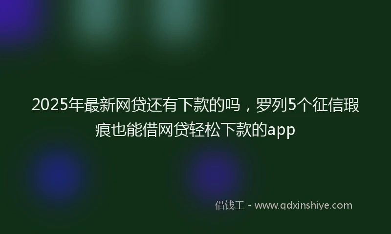 2025年最新网贷还有下款的吗，罗列5个征信瑕疵也能借网贷轻松下款的app
