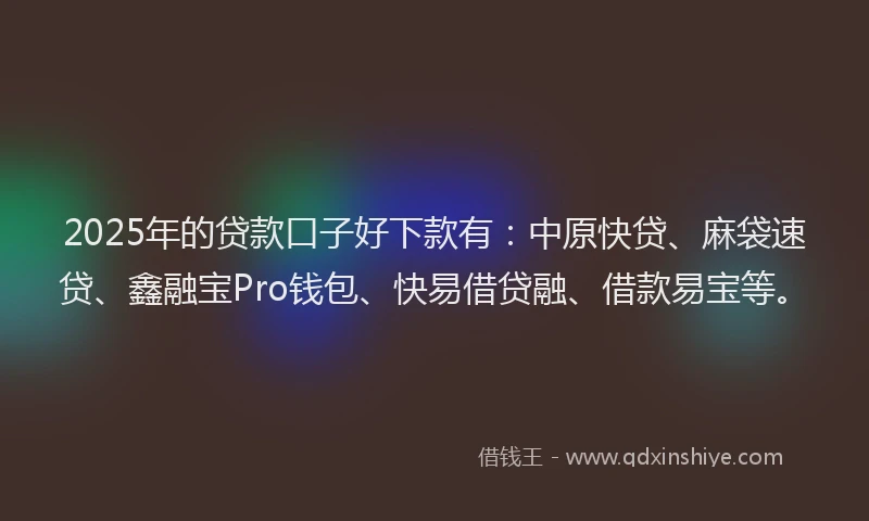 2025年的贷款口子好下款有：中原快贷、麻袋速贷、鑫融宝Pro钱包、快易借贷融、借款易宝等。