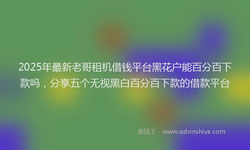 2025年最新老哥租机借钱平台黑花户能百分百下款吗，分享五个无视黑白百分百下款的借款平台