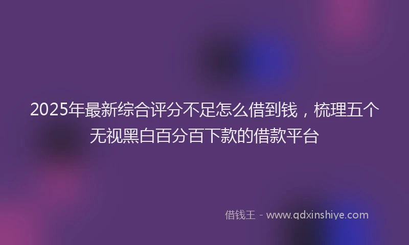 2025年最新综合评分不足怎么借到钱，梳理五个无视黑白百分百下款的借款平台