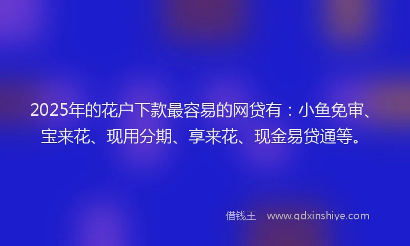 2025年的花户下款最容易的网贷有：小鱼免审、宝来花、现用分期、享来花、现金易贷通等。