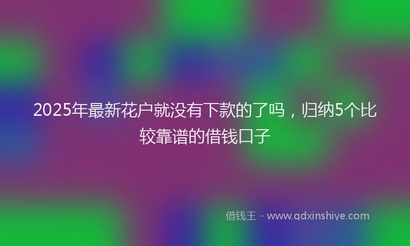 2025年最新花户就没有下款的了吗，归纳5个比较靠谱的借钱口子