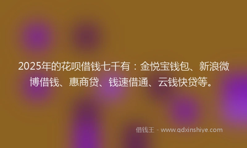 2025年的花呗借钱七千有：金悦宝钱包、新浪微博借钱、惠商贷、钱速借通、云钱快贷等。