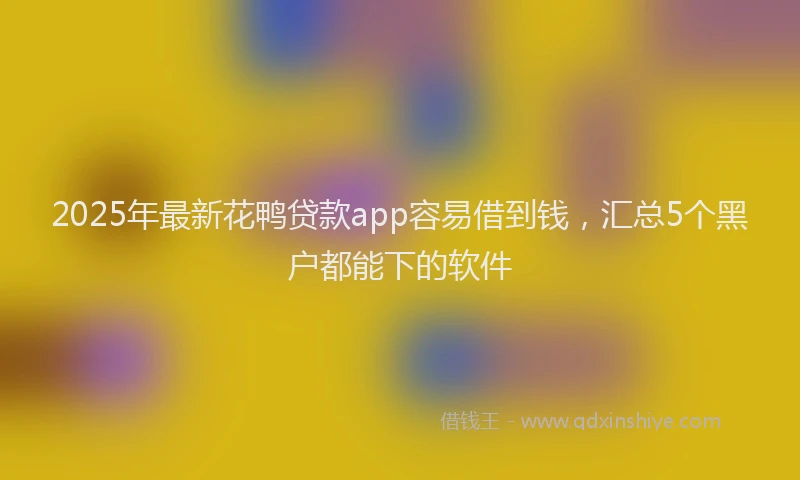2025年最新花鸭贷款app容易借到钱，汇总5个黑户都能下的软件