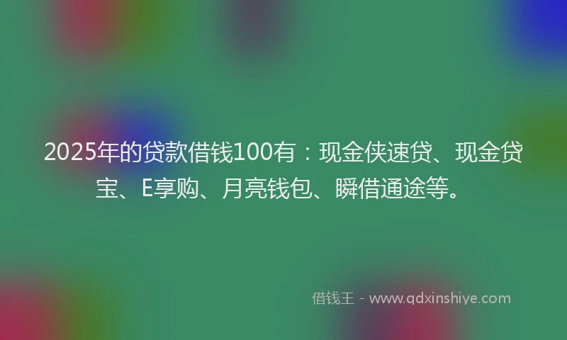 2025年的贷款借钱100有：现金侠速贷、现金贷宝、E享购、月亮钱包、瞬借通途等。