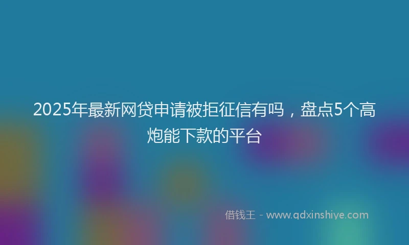 2025年最新网贷申请被拒征信有吗，盘点5个高炮能下款的平台