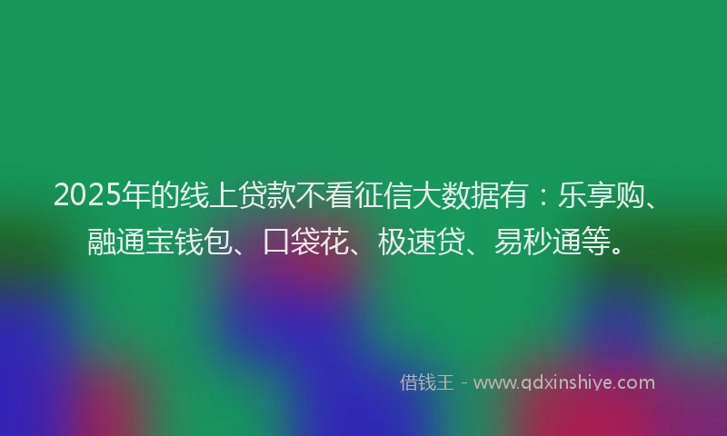 2025年的线上贷款不看征信大数据有：乐享购、融通宝钱包、口袋花、极速贷、易秒通等。