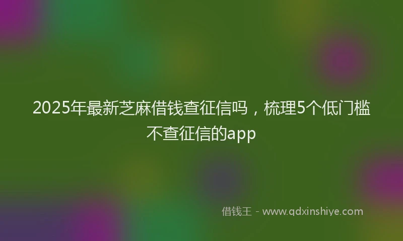 2025年最新芝麻借钱查征信吗，梳理5个低门槛不查征信的app