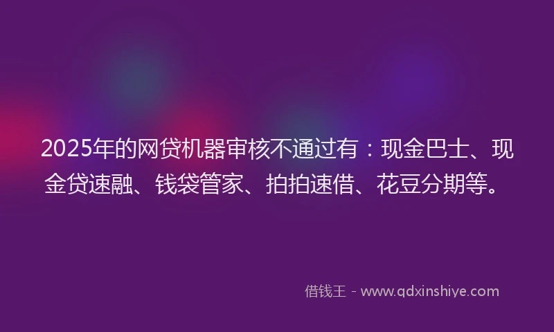 2025年的网贷机器审核不通过有：现金巴士、现金贷速融、钱袋管家、拍拍速借、花豆分期等。