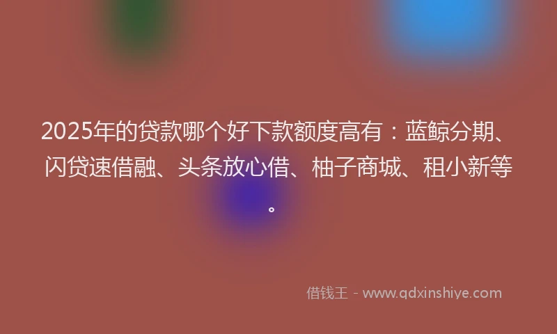 2025年的贷款哪个好下款额度高有：蓝鲸分期、闪贷速借融、头条放心借、柚子商城、租小新等。