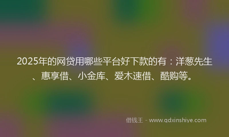 2025年的网贷用哪些平台好下款的有：洋葱先生、惠享借、小金库、爱木速借、酷购等。