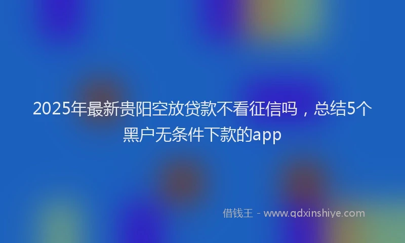 2025年最新贵阳空放贷款不看征信吗，总结5个黑户无条件下款的app