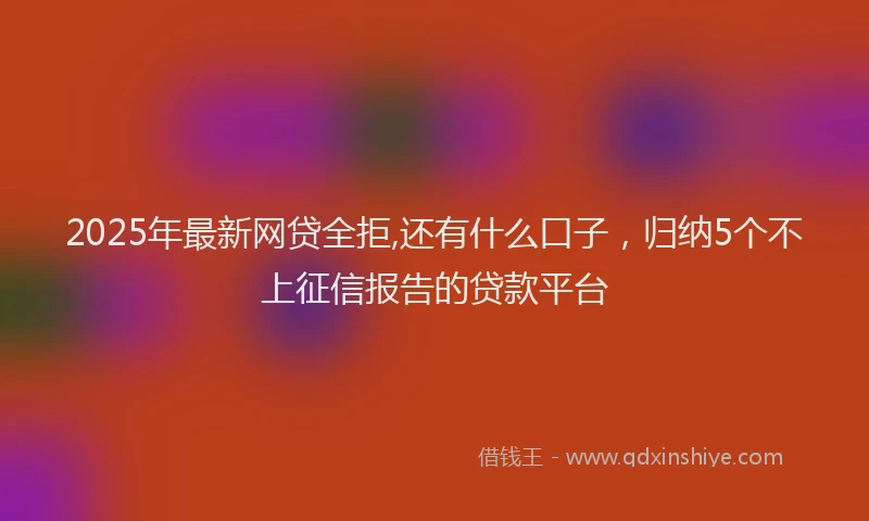 2025年最新网贷全拒,还有什么口子，归纳5个不上征信报告的贷款平台