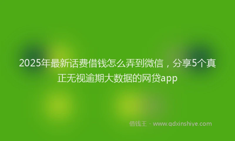 2025年最新话费借钱怎么弄到微信，分享5个真正无视逾期大数据的网贷app