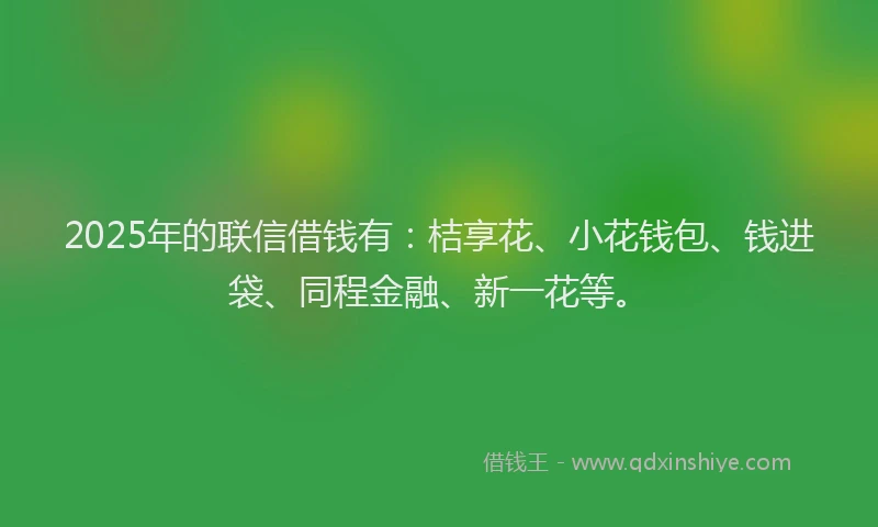 2025年的联信借钱有：桔享花、小花钱包、钱进袋、同程金融、新一花等。