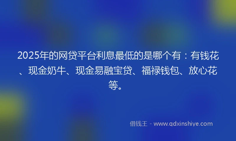 2025年的网贷平台利息最低的是哪个有：有钱花、现金奶牛、现金易融宝贷、福禄钱包、放心花等。