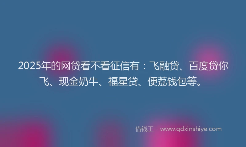 2025年的网贷看不看征信有：飞融贷、百度贷你飞、现金奶牛、福星贷、便荔钱包等。