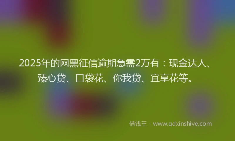 2025年的网黑征信逾期急需2万有：现金达人、臻心贷、口袋花、你我贷、宜享花等。