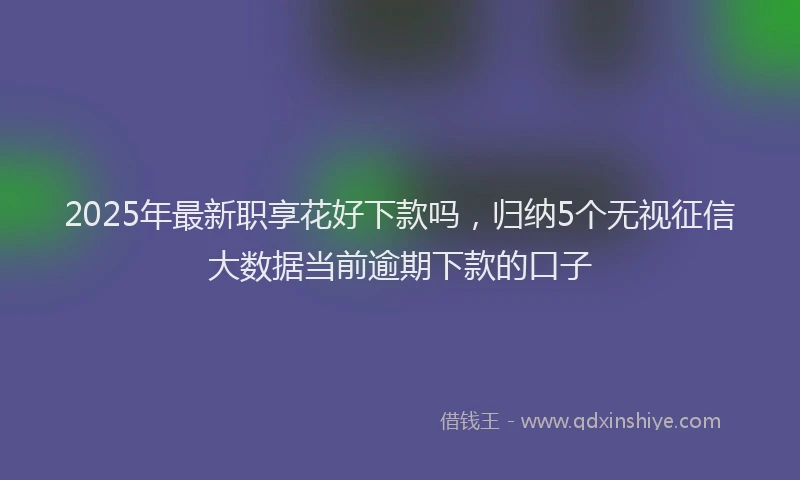 2025年最新职享花好下款吗，归纳5个无视征信大数据当前逾期下款的口子