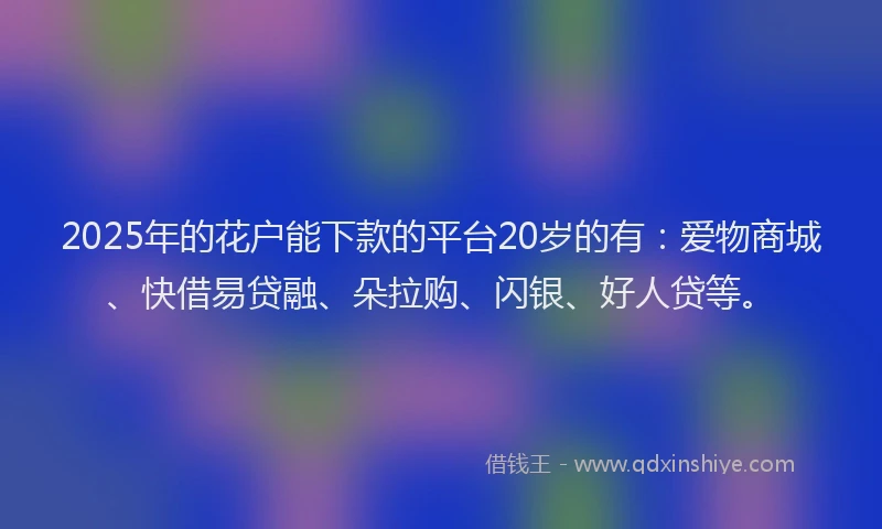 2025年的花户能下款的平台20岁的有：爱物商城、快借易贷融、朵拉购、闪银、好人贷等。
