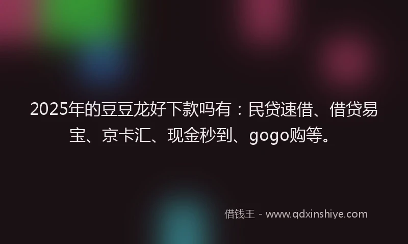 2025年的豆豆龙好下款吗有：民贷速借、借贷易宝、京卡汇、现金秒到、gogo购等。