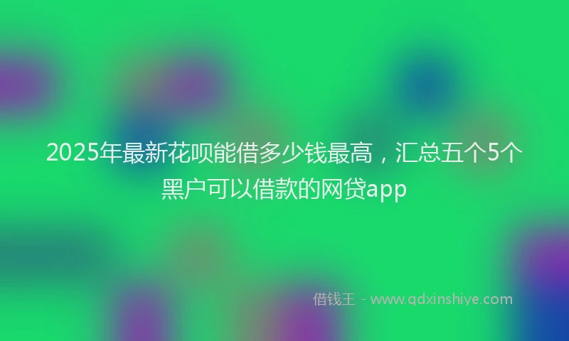 2025年最新花呗能借多少钱最高，汇总五个5个黑户可以借款的网贷app