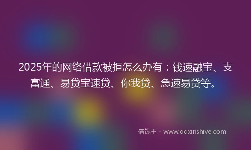2025年的网络借款被拒怎么办有：钱速融宝、支富通、易贷宝速贷、你我贷、急速易贷等。