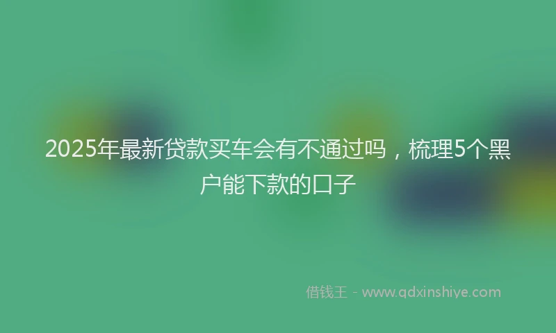 2025年最新贷款买车会有不通过吗，梳理5个黑户能下款的口子