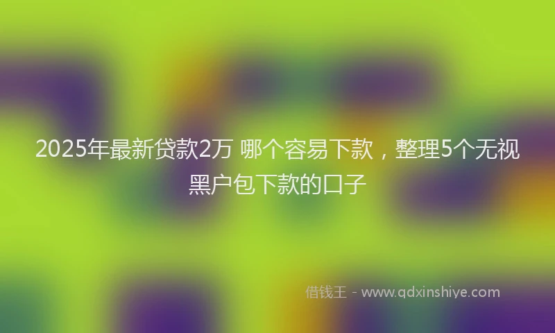 2025年最新贷款2万 哪个容易下款，整理5个无视黑户包下款的口子
