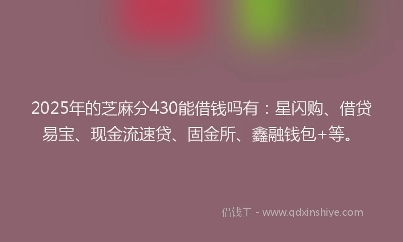 2025年的芝麻分430能借钱吗有：星闪购、借贷易宝、现金流速贷、固金所、鑫融钱包+等。