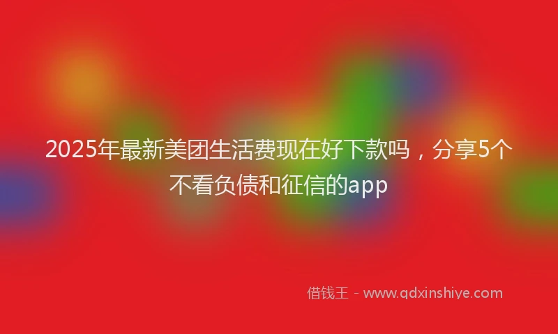 2025年最新美团生活费现在好下款吗，分享5个不看负债和征信的app