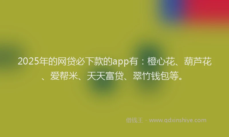 2025年的网贷必下款的app有：橙心花、葫芦花、爱帮米、天天富贷、翠竹钱包等。