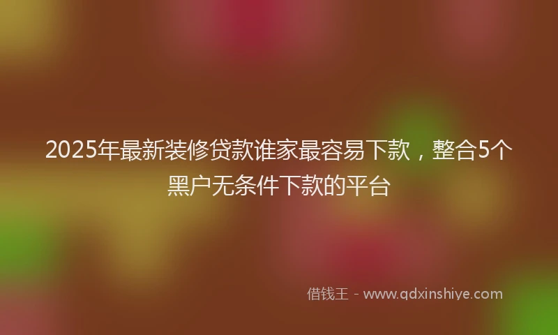 2025年最新装修贷款谁家最容易下款，整合5个黑户无条件下款的平台