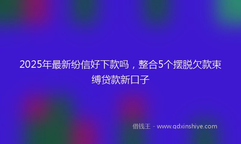 2025年最新纷信好下款吗，整合5个摆脱欠款束缚贷款新口子