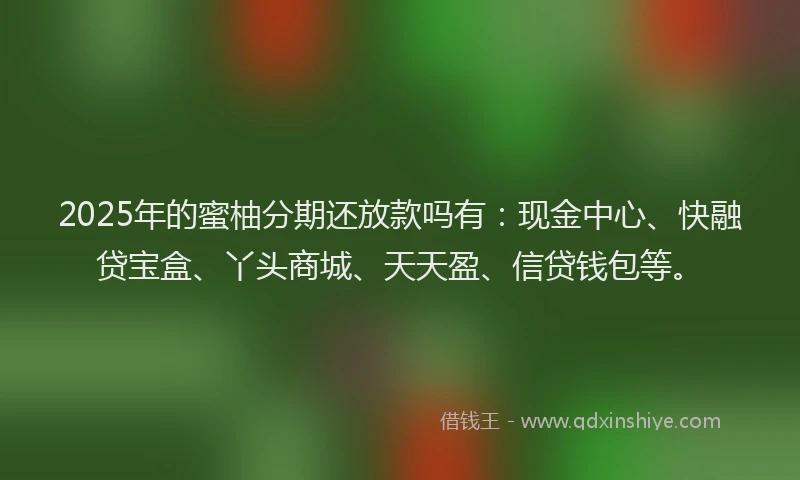 2025年的蜜柚分期还放款吗有：现金中心、快融贷宝盒、丫头商城、天天盈、信贷钱包等。