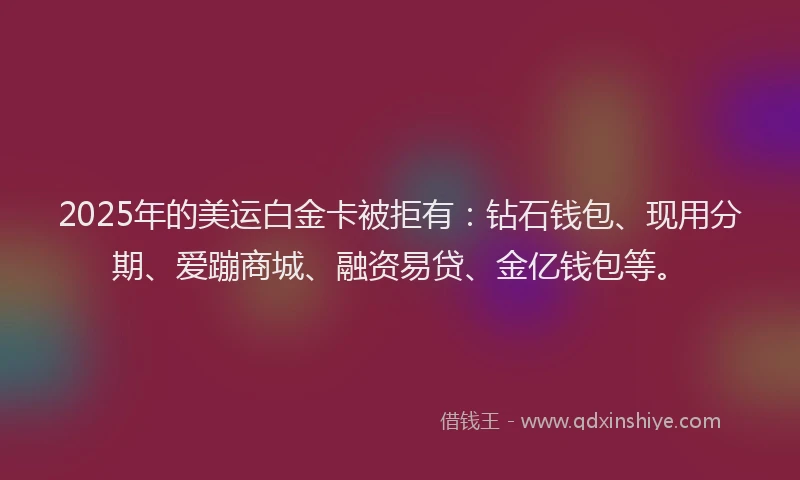 2025年的美运白金卡被拒有：钻石钱包、现用分期、爱蹦商城、融资易贷、金亿钱包等。