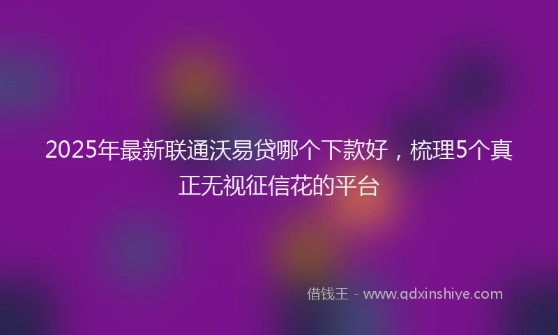 2025年最新联通沃易贷哪个下款好，梳理5个真正无视征信花的平台